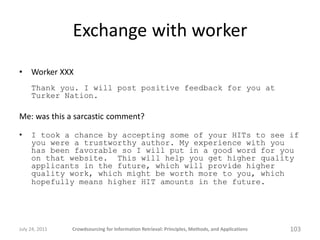 Exchange with worker
•    Worker XXX
     Thank you. I will post positive feedback for you at
     Turker Nation.

Me: was this a sarcastic comment?

•    I took a chance by accepting some of your HITs to see if
     you were a trustworthy author. My experience with you
     has been favorable so I will put in a good word for you
     on that website. This will help you get higher quality
     applicants in the future, which will provide higher
     quality work, which might be worth more to you, which
     hopefully means higher HIT amounts in the future.




July 24, 2011   Crowdsourcing for Information Retrieval: Principles, Methods, and Applications   103
 