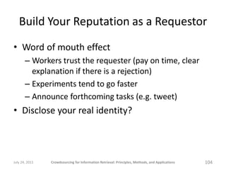 Build Your Reputation as a Requestor
• Word of mouth effect
       – Workers trust the requester (pay on time, clear
         explanation if there is a rejection)
       – Experiments tend to go faster
       – Announce forthcoming tasks (e.g. tweet)
• Disclose your real identity?



July 24, 2011   Crowdsourcing for Information Retrieval: Principles, Methods, and Applications   104
 