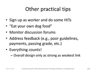 Other practical tips
• Sign up as worker and do some HITs
• “Eat your own dog food”
• Monitor discussion forums
• Address feedback (e.g., poor guidelines,
  payments, passing grade, etc.)
• Everything counts!
       – Overall design only as strong as weakest link


July 24, 2011   Crowdsourcing for Information Retrieval: Principles, Methods, and Applications   105
 
