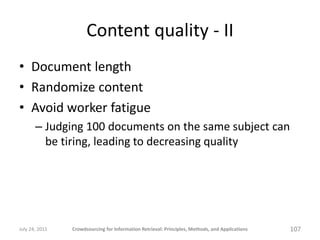 Content quality - II
• Document length
• Randomize content
• Avoid worker fatigue
       – Judging 100 documents on the same subject can
         be tiring, leading to decreasing quality




July 24, 2011   Crowdsourcing for Information Retrieval: Principles, Methods, and Applications   107
 