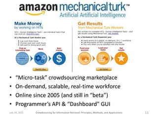•    “Micro-task” crowdsourcing marketplace
•    On-demand, scalable, real-time workforce
•    Online since 2005 (and still in “beta”)
•    Programmer’s API & “Dashboard” GUI
July 24, 2011   Crowdsourcing for Information Retrieval: Principles, Methods, and Applications   11
 