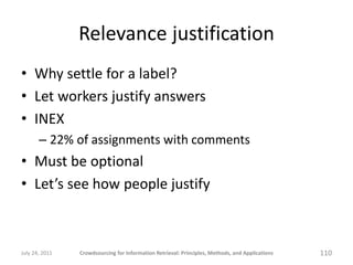 Relevance justification
• Why settle for a label?
• Let workers justify answers
• INEX
       – 22% of assignments with comments
• Must be optional
• Let’s see how people justify



July 24, 2011   Crowdsourcing for Information Retrieval: Principles, Methods, and Applications   110
 