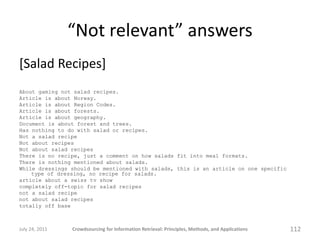 “Not relevant” answers
[Salad Recipes]
About gaming not salad recipes.
Article is about Norway.
Article is about Region Codes.
Article is about forests.
Article is about geography.
Document is about forest and trees.
Has nothing to do with salad or recipes.
Not a salad recipe
Not about recipes
Not about salad recipes
There is no recipe, just a comment on how salads fit into meal formats.
There is nothing mentioned about salads.
While dressings should be mentioned with salads, this is an article on one specific
    type of dressing, no recipe for salads.
article about a swiss tv show
completely off-topic for salad recipes
not a salad recipe
not about salad recipes
totally off base



July 24, 2011   Crowdsourcing for Information Retrieval: Principles, Methods, and Applications   112
 