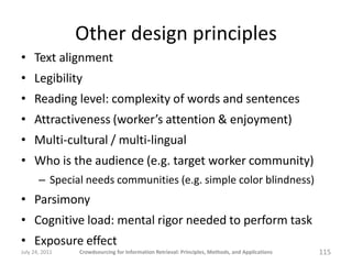 Other design principles
• Text alignment
• Legibility
• Reading level: complexity of words and sentences
• Attractiveness (worker’s attention & enjoyment)
• Multi-cultural / multi-lingual
• Who is the audience (e.g. target worker community)
       – Special needs communities (e.g. simple color blindness)
• Parsimony
• Cognitive load: mental rigor needed to perform task
• Exposure effect
July 24, 2011   Crowdsourcing for Information Retrieval: Principles, Methods, and Applications   115
 