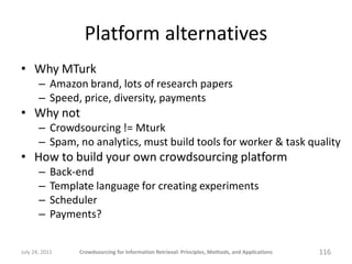 Platform alternatives
• Why MTurk
       – Amazon brand, lots of research papers
       – Speed, price, diversity, payments
• Why not
       – Crowdsourcing != Mturk
       – Spam, no analytics, must build tools for worker & task quality
• How to build your own crowdsourcing platform
       –    Back-end
       –    Template language for creating experiments
       –    Scheduler
       –    Payments?


July 24, 2011    Crowdsourcing for Information Retrieval: Principles, Methods, and Applications   116
 
