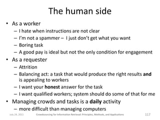 The human side
• As a worker
     –   I hate when instructions are not clear
     –   I’m not a spammer – I just don’t get what you want
     –   Boring task
     –   A good pay is ideal but not the only condition for engagement
• As a requester
     – Attrition
     – Balancing act: a task that would produce the right results and
       is appealing to workers
     – I want your honest answer for the task
     – I want qualified workers; system should do some of that for me
• Managing crowds and tasks is a daily activity
     – more difficult than managing computers
 July 24, 2011   Crowdsourcing for Information Retrieval: Principles, Methods, and Applications   117
 
