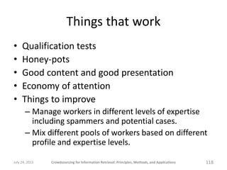 Things that work
•    Qualification tests
•    Honey-pots
•    Good content and good presentation
•    Economy of attention
•    Things to improve
       – Manage workers in different levels of expertise
         including spammers and potential cases.
       – Mix different pools of workers based on different
         profile and expertise levels.

July 24, 2011   Crowdsourcing for Information Retrieval: Principles, Methods, and Applications   118
 