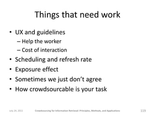 Things that need work
• UX and guidelines
       – Help the worker
       – Cost of interaction
•    Scheduling and refresh rate
•    Exposure effect
•    Sometimes we just don’t agree
•    How crowdsourcable is your task

July 24, 2011   Crowdsourcing for Information Retrieval: Principles, Methods, and Applications   119
 