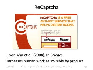 ReCaptcha




L. von Ahn et al. (2008). In Science.
Harnesses human work as invisible by product.
July 24, 2011   Crowdsourcing for Information Retrieval: Principles, Methods, and Applications   129
 