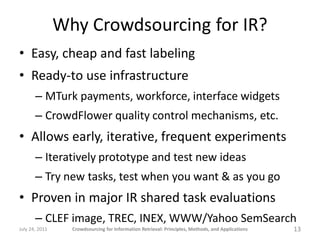 Why Crowdsourcing for IR?
• Easy, cheap and fast labeling
• Ready-to use infrastructure
       – MTurk payments, workforce, interface widgets
       – CrowdFlower quality control mechanisms, etc.
• Allows early, iterative, frequent experiments
       – Iteratively prototype and test new ideas
       – Try new tasks, test when you want & as you go
• Proven in major IR shared task evaluations
       – CLEF image, TREC, INEX, WWW/Yahoo SemSearch
July 24, 2011     Crowdsourcing for Information Retrieval: Principles, Methods, and Applications   13
 