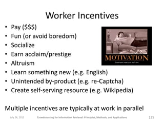 Worker Incentives
•    Pay ($$$)
•    Fun (or avoid boredom)
•    Socialize
•    Earn acclaim/prestige
•    Altruism
•    Learn something new (e.g. English)
•    Unintended by-product (e.g. re-Captcha)
•    Create self-serving resource (e.g. Wikipedia)

Multiple incentives are typically at work in parallel
    July 24, 2011   Crowdsourcing for Information Retrieval: Principles, Methods, and Applications   135
 