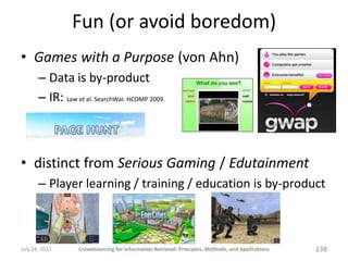 Fun (or avoid boredom)
• Games with a Purpose (von Ahn)
       – Data is by-product
       – IR: Law et al. SearchWar. HCOMP 2009.



• distinct from Serious Gaming / Edutainment
       – Player learning / training / education is by-product



July 24, 2011      Crowdsourcing for Information Retrieval: Principles, Methods, and Applications   138
 