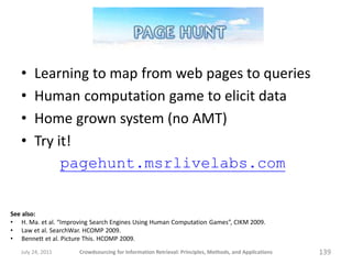 •    Learning to map from web pages to queries
   •    Human computation game to elicit data
   •    Home grown system (no AMT)
   •    Try it!
             pagehunt.msrlivelabs.com


See also:
• H. Ma. et al. “Improving Search Engines Using Human Computation Games”, CIKM 2009.
• Law et al. SearchWar. HCOMP 2009.
• Bennett et al. Picture This. HCOMP 2009.
   July 24, 2011      Crowdsourcing for Information Retrieval: Principles, Methods, and Applications   139
 