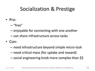 Socialization & Prestige
• Pro:
       – “free”
       – enjoyable for connecting with one another
       – can share infrastructure across tasks
• Con:
       – need infrastructure beyond simple micro-task
       – need critical mass (for uptake and reward)
       – social engineering knob more complex than $$

July 24, 2011   Crowdsourcing for Information Retrieval: Principles, Methods, and Applications   142
 