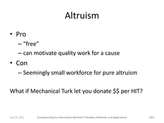 Altruism
• Pro
       – “free”
       – can motivate quality work for a cause
• Con
       – Seemingly small workforce for pure altruism

What if Mechanical Turk let you donate $$ per HIT?


July 24, 2011   Crowdsourcing for Information Retrieval: Principles, Methods, and Applications   144
 