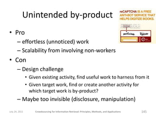 Unintended by-product
• Pro
       – effortless (unnoticed) work
       – Scalability from involving non-workers
• Con
       – Design challenge
                • Given existing activity, find useful work to harness from it
                • Given target work, find or create another activity for
                  which target work is by-product?
       – Maybe too invisible (disclosure, manipulation)
July 24, 2011        Crowdsourcing for Information Retrieval: Principles, Methods, and Applications   145
 
