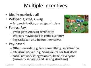 Multiple Incentives
• Ideally maximize all
• Wikipedia, cQA, Gwap
       – fun, socialization, prestige, altruism
• Fun vs. Pay
       – gwap gives Amazon certificates
       – Workers maybe paid in game currency
       – Pay tasks can also be fun themselves
• Pay-based
       – Other rewards: e.g. learn something, socialization
       – altruism: worker (e.g. SamaSource) or task itself
       – social network integration could help everyone
         (currently separate and lacking structure)
July 24, 2011   Crowdsourcing for Information Retrieval: Principles, Methods, and Applications   146
 