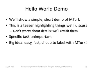 Hello World Demo
• We’ll show a simple, short demo of MTurk
• This is a teaser highlighting things we’ll discuss
       – Don’t worry about details; we’ll revisit them
• Specific task unimportant
• Big idea: easy, fast, cheap to label with MTurk!




July 24, 2011   Crowdsourcing for Information Retrieval: Principles, Methods, and Applications   15
 