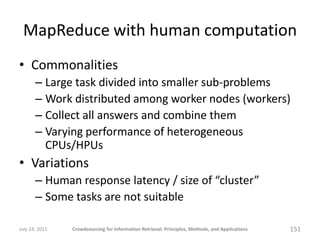 MapReduce with human computation
• Commonalities
       – Large task divided into smaller sub-problems
       – Work distributed among worker nodes (workers)
       – Collect all answers and combine them
       – Varying performance of heterogeneous
         CPUs/HPUs
• Variations
       – Human response latency / size of “cluster”
       – Some tasks are not suitable

July 24, 2011   Crowdsourcing for Information Retrieval: Principles, Methods, and Applications   151
 
