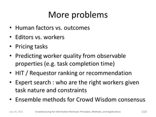 More problems
• Human factors vs. outcomes
• Editors vs. workers
• Pricing tasks
• Predicting worker quality from observable
  properties (e.g. task completion time)
• HIT / Requestor ranking or recommendation
• Expert search : who are the right workers given
  task nature and constraints
• Ensemble methods for Crowd Wisdom consensus
July 24, 2011   Crowdsourcing for Information Retrieval: Principles, Methods, and Applications   154
 