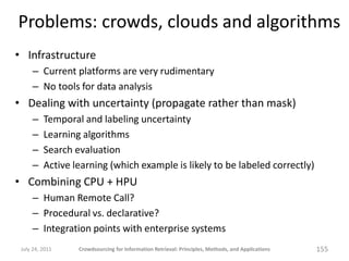 Problems: crowds, clouds and algorithms
• Infrastructure
     – Current platforms are very rudimentary
     – No tools for data analysis
• Dealing with uncertainty (propagate rather than mask)
     –    Temporal and labeling uncertainty
     –    Learning algorithms
     –    Search evaluation
     –    Active learning (which example is likely to be labeled correctly)
• Combining CPU + HPU
     – Human Remote Call?
     – Procedural vs. declarative?
     – Integration points with enterprise systems
 July 24, 2011    Crowdsourcing for Information Retrieval: Principles, Methods, and Applications   155
 