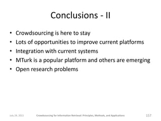 Conclusions - II
•    Crowdsourcing is here to stay
•    Lots of opportunities to improve current platforms
•    Integration with current systems
•    MTurk is a popular platform and others are emerging
•    Open research problems




July 24, 2011   Crowdsourcing for Information Retrieval: Principles, Methods, and Applications   157
 