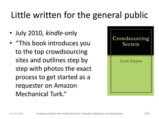 Little written for the general public
• July 2010, kindle-only
• “This book introduces you
  to the top crowdsourcing
  sites and outlines step by
  step with photos the exact
  process to get started as a
  requester on Amazon
  Mechanical Turk.“

July 24, 2011   Crowdsourcing for Information Retrieval: Principles, Methods, and Applications   159
 