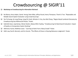 Crowdsourcing @ SIGIR’11
   Workshop on Crowdsourcing for Information Retrieval


   Roi Blanco, Harry Halpin, Daniel Herzig, Peter Mika, Jeffrey Pound, Henry Thompson, Thanh D. Tran. “Repeatable and
    Reliable Search System Evaluation using Crowd-Sourcing”.
   Yen-Ta Huang, An-Jung Cheng, Liang-Chi Hsieh, Winston H. Hsu, Kuo-Wei Chang. “Region-Based Landmark Discovery by
    Crowdsourcing Geo-Referenced Photos.” Poster.
   Gabriella Kazai, Jaap Kamps, Marijn Koolen, Natasa Milic-Frayling. “Crowdsourcing for Book Search Evaluation: Impact
    of Quality on Comparative System Ranking.”
   Abhimanu Kumar, Matthew Lease . “Learning to Rank From a Noisy Crowd”. Poster.
   Edith Law, Paul N. Bennett, and Eric Horvitz. “The Effects of Choice in Routing Relevance Judgments”. Poster.




     July 24, 2011        Crowdsourcing for Information Retrieval: Principles, Methods, and Applications            160
 
