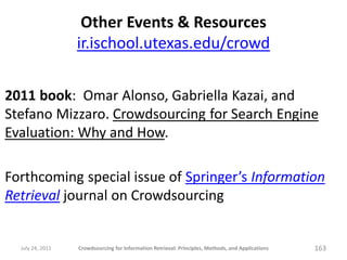 Other Events & Resources
                  ir.ischool.utexas.edu/crowd

2011 book: Omar Alonso, Gabriella Kazai, and
Stefano Mizzaro. Crowdsourcing for Search Engine
Evaluation: Why and How.

Forthcoming special issue of Springer’s Information
Retrieval journal on Crowdsourcing


  July 24, 2011   Crowdsourcing for Information Retrieval: Principles, Methods, and Applications   163
 