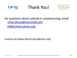 Thank You!

For questions about tutorial or crowdsourcing, email:
  omar.alonso@microsoft.com
  ml@ischool.utexas.edu



Cartoons by Mateo Burtch (buta@sonic.net)




July 24, 2011   Crowdsourcing for Information Retrieval: Principles, Methods, and Applications   164
 