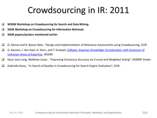 Crowdsourcing in IR: 2011
   WSDM Workshop on Crowdsourcing for Search and Data Mining.
   SIGIR Workshop on Crowdsourcing for Information Retrieval.
   SIGIR papers/posters mentioned earlier


   O. Alonso and R. Baeza-Yates. “Design and Implementation of Relevance Assessments using Crowdsourcing, ECIR.
   G. Kasneci, J. Van Gael, D. Stern, and T. Graepel, CoBayes: Bayesian Knowledge Corroboration with Assessors of
    Unknown Areas of Expertise, WSDM.
   Hyun Joon Jung, Matthew Lease . “Improving Consensus Accuracy via Z-score and Weighted Voting”. HCOMP. Poster.

   Gabriella Kazai,. “In Search of Quality in Crowdsourcing for Search Engine Evaluation”, ECIR.




     July 24, 2011         Crowdsourcing for Information Retrieval: Principles, Methods, and Applications       166
 