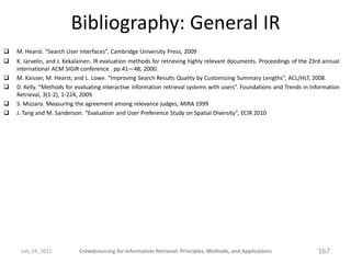 Bibliography: General IR
   M. Hearst. “Search User Interfaces”, Cambridge University Press, 2009
   K. Jarvelin, and J. Kekalainen. IR evaluation methods for retrieving highly relevant documents. Proceedings of the 23rd annual
    international ACM SIGIR conference . pp.41—48, 2000.
   M. Kaisser, M. Hearst, and L. Lowe. “Improving Search Results Quality by Customizing Summary Lengths”, ACL/HLT, 2008.
   D. Kelly. “Methods for evaluating interactive information retrieval systems with users”. Foundations and Trends in Information
    Retrieval, 3(1-2), 1-224, 2009.
   S. Mizzaro. Measuring the agreement among relevance judges, MIRA 1999
   J. Tang and M. Sanderson. “Evaluation and User Preference Study on Spatial Diversity”, ECIR 2010




     July 24, 2011          Crowdsourcing for Information Retrieval: Principles, Methods, and Applications               167
 