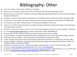 Bibliography: Other
   J. Barr and L. Cabrera. “AI gets a Brain”, ACM Queue, May 2006.
   Bernstein, M. et al. Soylent: A Word Processor with a Crowd Inside. UIST 2010. Best Student Paper award.
   Bederson, B.B., Hu, C., & Resnik, P. Translation by Iteractive Collaboration between Monolingual Users, Proceedings of Graphics
    Interface (GI 2010), 39-46.
   N. Bradburn, S. Sudman, and B. Wansink. Asking Questions: The Definitive Guide to Questionnaire Design, Jossey-Bass, 2004.
   C. Callison-Burch. “Fast, Cheap, and Creative: Evaluating Translation Quality Using Amazon’s Mechanical Turk”, EMNLP 2009.
   P. Dai, Mausam, and D. Weld. “Decision-Theoretic of Crowd-Sourced Workflows”, AAAI, 2010.
   J. Davis et al. “The HPU”, IEEE Computer Vision and Pattern Recognition Workshop on Advancing Computer Vision with Human
    in the Loop (ACVHL), June 2010.
   M. Gashler, C. Giraud-Carrier, T. Martinez. Decision Tree Ensemble: Small Heterogeneous Is Better Than Large Homogeneous, ICMLA 2008.
   D. A. Grief. When Computers Were Human. Princeton University Press, 2005. ISBN 0691091579
   JS. Hacker and L. von Ahn. “Matchin: Eliciting User Preferences with an Online Game”, CHI 2009.
   J. Heer, M. Bobstock. “Crowdsourcing Graphical Perception: Using Mechanical Turk to Assess Visualization Design”, CHI 2010.
   P. Heymann and H. Garcia-Molina. “Human Processing”, Technical Report, Stanford Info Lab, 2010.
   J. Howe. “Crowdsourcing: Why the Power of the Crowd Is Driving the Future of Business”. Crown Business, New York, 2008.
   P. Hsueh, P. Melville, V. Sindhwami. “Data Quality from Crowdsourcing: A Study of Annotation Selection Criteria”. NAACL HLT
    Workshop on Active Learning and NLP, 2009.
   B. Huberman, D. Romero, and F. Wu. “Crowdsouring, attention and productivity”. Journal of Information Science, 2009.
   P.G. Ipeirotis. The New Demographics of Mechanical Turk. March 9, 2010. PDF and Spreadsheet.
   P.G. Ipeirotis, R. Chandrasekar and P. Bennett. Report on the human computation workshop. SIGKDD Explorations v11 no 2 pp. 80-83, 2010.
   P.G. Ipeirotis. Analyzing the Amazon Mechanical Turk Marketplace. CeDER-10-04 (Sept. 11, 2010)

     July 24, 2011           Crowdsourcing for Information Retrieval: Principles, Methods, and Applications                    168
 