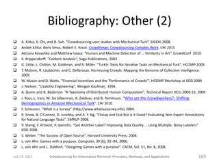 Bibliography: Other (2)
    A. Kittur, E. Chi, and B. Suh. “Crowdsourcing user studies with Mechanical Turk”, SIGCHI 2008.
    Aniket Kittur, Boris Smus, Robert E. Kraut. CrowdForge: Crowdsourcing Complex Work. CHI 2011
    Adriana Kovashka and Matthew Lease. “Human and Machine Detection of … Similarity in Art”. CrowdConf 2010.
    K. Krippendorff. "Content Analysis", Sage Publications, 2003
    G. Little, L. Chilton, M. Goldman, and R. Miller. “TurKit: Tools for Iterative Tasks on Mechanical Turk”, HCOMP 2009.
    T. Malone, R. Laubacher, and C. Dellarocas. Harnessing Crowds: Mapping the Genome of Collective Intelligence.
     2009.
    W. Mason and D. Watts. “Financial Incentives and the ’Performance of Crowds’”, HCOMP Workshop at KDD 2009.
    J. Nielsen. “Usability Engineering”, Morgan-Kaufman, 1994.
    A. Quinn and B. Bederson. “A Taxonomy of Distributed Human Computation”, Technical Report HCIL-2009-23, 2009
    J. Ross, L. Irani, M. Six Silberman, A. Zaldivar, and B. Tomlinson. “Who are the Crowdworkers?: Shifting
     Demographics in Amazon Mechanical Turk”. CHI 2010.
    F. Scheuren. “What is a Survey” (http://www.whatisasurvey.info) 2004.
    R. Snow, B. O’Connor, D. Jurafsky, and A. Y. Ng. “Cheap and Fast But is it Good? Evaluating Non-Expert Annotations
     for Natural Language Tasks”. EMNLP-2008.
    V. Sheng, F. Provost, P. Ipeirotis. “Get Another Label? Improving Data Quality … Using Multiple, Noisy Labelers”
     KDD 2008.
    S. Weber. “The Success of Open Source”, Harvard University Press, 2004.
    L. von Ahn. Games with a purpose. Computer, 39 (6), 92–94, 2006.
    L. von Ahn and L. Dabbish. “Designing Games with a purpose”. CACM, Vol. 51, No. 8, 2008.

July 24, 2011         Crowdsourcing for Information Retrieval: Principles, Methods, and Applications                 169
 