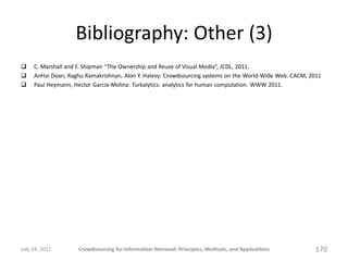 Bibliography: Other (3)
    C. Marshall and F. Shipman “The Ownership and Reuse of Visual Media”, JCDL, 2011.
    AnHai Doan, Raghu Ramakrishnan, Alon Y. Halevy: Crowdsourcing systems on the World-Wide Web. CACM, 2011
    Paul Heymann, Hector Garcia-Molina: Turkalytics: analytics for human computation. WWW 2011.




July 24, 2011       Crowdsourcing for Information Retrieval: Principles, Methods, and Applications       170
 