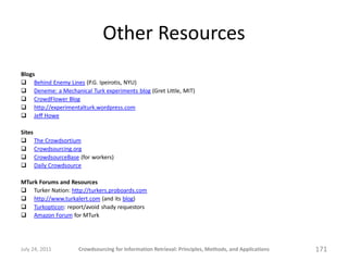 Other Resources
Blogs
 Behind Enemy Lines (P.G. Ipeirotis, NYU)
 Deneme: a Mechanical Turk experiments blog (Gret Little, MIT)
 CrowdFlower Blog
 http://experimentalturk.wordpress.com
 Jeff Howe

Sites
 The Crowdsortium
 Crowdsourcing.org
 CrowdsourceBase (for workers)
 Daily Crowdsource

MTurk Forums and Resources
 Turker Nation: http://turkers.proboards.com
 http://www.turkalert.com (and its blog)
 Turkopticon: report/avoid shady requestors
 Amazon Forum for MTurk




July 24, 2011       Crowdsourcing for Information Retrieval: Principles, Methods, and Applications   171
 