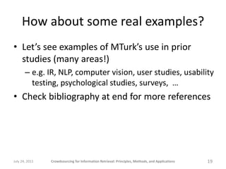 How about some real examples?
• Let’s see examples of MTurk’s use in prior
  studies (many areas!)
       – e.g. IR, NLP, computer vision, user studies, usability
         testing, psychological studies, surveys, …
• Check bibliography at end for more references




July 24, 2011   Crowdsourcing for Information Retrieval: Principles, Methods, and Applications   19
 
