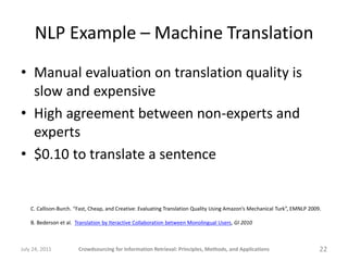 NLP Example – Machine Translation
• Manual evaluation on translation quality is
  slow and expensive
• High agreement between non-experts and
  experts
• $0.10 to translate a sentence


    C. Callison-Burch. “Fast, Cheap, and Creative: Evaluating Translation Quality Using Amazon’s Mechanical Turk”, EMNLP 2009.

    B. Bederson et al. Translation by Iteractive Collaboration between Monolingual Users, GI 2010



July 24, 2011           Crowdsourcing for Information Retrieval: Principles, Methods, and Applications                       22
 