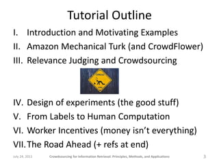 Tutorial Outline
I. Introduction and Motivating Examples
II. Amazon Mechanical Turk (and CrowdFlower)
III. Relevance Judging and Crowdsourcing



IV. Design of experiments (the good stuff)
V. From Labels to Human Computation
VI. Worker Incentives (money isn’t everything)
VII.The Road Ahead (+ refs at end)
July 24, 2011   Crowdsourcing for Information Retrieval: Principles, Methods, and Applications   3
 