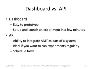Dashboard vs. API
• Dashboard
       – Easy to prototype
       – Setup and launch an experiment in a few minutes
• API
       – Ability to integrate AMT as part of a system
       – Ideal if you want to run experiments regularly
       – Schedule tasks


July 24, 2011   Crowdsourcing for Information Retrieval: Principles, Methods, and Applications   32
 