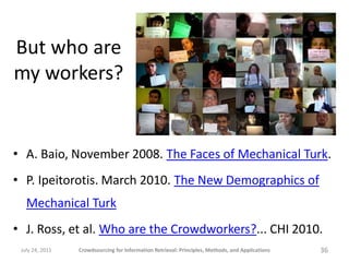 But who are
my workers?


• A. Baio, November 2008. The Faces of Mechanical Turk.
• P. Ipeitorotis. March 2010. The New Demographics of
   Mechanical Turk
• J. Ross, et al. Who are the Crowdworkers?... CHI 2010.
 July 24, 2011   Crowdsourcing for Information Retrieval: Principles, Methods, and Applications   36
 