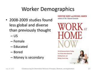 Worker Demographics
• 2008-2009 studies found
  less global and diverse
  than previously thought
       – US
       – Female
       – Educated
       – Bored
       – Money is secondary

July 24, 2011   Crowdsourcing for Information Retrieval: Principles, Methods, and Applications   37
 