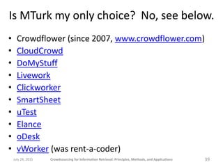 Is MTurk my only choice? No, see below.
•     Crowdflower (since 2007, www.crowdflower.com)
•     CloudCrowd
•     DoMyStuff
•     Livework
•     Clickworker
•     SmartSheet
•     uTest
•     Elance
•     oDesk
•     vWorker (was rent-a-coder)
    July 24, 2011   Crowdsourcing for Information Retrieval: Principles, Methods, and Applications   39
 