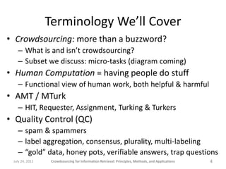 Terminology We’ll Cover
• Crowdsourcing: more than a buzzword?
   – What is and isn’t crowdsourcing?
   – Subset we discuss: micro-tasks (diagram coming)
• Human Computation = having people do stuff
   – Functional view of human work, both helpful & harmful
• AMT / MTurk
   – HIT, Requester, Assignment, Turking & Turkers
• Quality Control (QC)
   – spam & spammers
   – label aggregation, consensus, plurality, multi-labeling
   – “gold” data, honey pots, verifiable answers, trap questions
 July 24, 2011    Crowdsourcing for Information Retrieval: Principles, Methods, and Applications   4
 