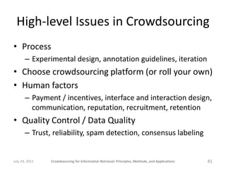 High-level Issues in Crowdsourcing
• Process
       – Experimental design, annotation guidelines, iteration
• Choose crowdsourcing platform (or roll your own)
• Human factors
       – Payment / incentives, interface and interaction design,
         communication, reputation, recruitment, retention
• Quality Control / Data Quality
       – Trust, reliability, spam detection, consensus labeling


July 24, 2011   Crowdsourcing for Information Retrieval: Principles, Methods, and Applications   41
 