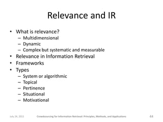 Relevance and IR
• What is relevance?
       – Multidimensional
       – Dynamic
       – Complex but systematic and measurable
• Relevance in Information Retrieval
• Frameworks
• Types
       –    System or algorithmic
       –    Topical
       –    Pertinence
       –    Situational
       –    Motivational


July 24, 2011     Crowdsourcing for Information Retrieval: Principles, Methods, and Applications   44
 