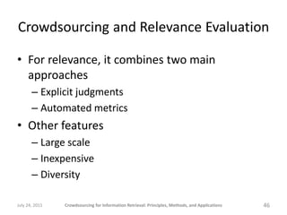 Crowdsourcing and Relevance Evaluation

• For relevance, it combines two main
  approaches
       – Explicit judgments
       – Automated metrics
• Other features
       – Large scale
       – Inexpensive
       – Diversity

July 24, 2011   Crowdsourcing for Information Retrieval: Principles, Methods, and Applications   46
 
