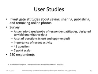 User Studies
• Investigate attitudes about saving, sharing, publishing,
  and removing online photos
• Survey
       – A scenario-based probe of respondent attitudes, designed
         to yield quantitative data
       – A set of questions (close and open-ended)
       – Importance of recent activity
       – 41 question
       – 7 point scale
• 250 respondents

   C. Marshall and F. Shipman. “The Ownership and Reuse of Visual Media”, JCDL 2011.


July 24, 2011          Crowdsourcing for Information Retrieval: Principles, Methods, and Applications   47
 