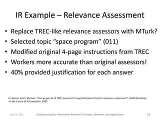 IR Example – Relevance Assessment
•     Replace TREC-like relevance assessors with MTurk?
•     Selected topic “space program” (011)
•     Modified original 4-page instructions from TREC
•     Workers more accurate than original assessors!
•     40% provided justification for each answer


    O. Alonso and S. Mizzaro. “Can we get rid of TREC assessors? Using Mechanical Turk for relevance assessment”, SIGIR Workshop
    on the Future of IR Evaluation, 2009.



    July 24, 2011           Crowdsourcing for Information Retrieval: Principles, Methods, and Applications                         51
 