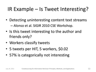 IR Example – Is Tweet Interesting?
• Detecting uninteresting content text streams
       – Alonso et al. SIGIR 2010 CSE Workshop.
• Is this tweet interesting to the author and
  friends only?
• Workers classify tweets
• 5 tweets per HIT, 5 workers, $0.02
• 57% is categorically not interesting


July 24, 2011   Crowdsourcing for Information Retrieval: Principles, Methods, and Applications   53
 